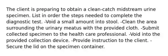 The client is preparing to obtain a clean-catch midstream urine specimen. List in order the steps needed to complete the diagnostic test. -Void a small amount into stool. -Clean the area surrounding the urinary meatus with the provided cloth. -Submit collected specimen to the health care professional. -Void into the provided collection device. -Provide instruction to the client. -Secure the lid on the specimen container.