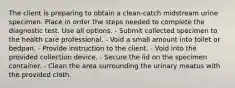 The client is preparing to obtain a clean-catch midstream urine specimen. Place in order the steps needed to complete the diagnostic test. Use all options. - Submit collected specimen to the health care professional. - Void a small amount into toilet or bedpan. - Provide instruction to the client. - Void into the provided collection device. - Secure the lid on the specimen container. - Clean the area surrounding the urinary meatus with the provided cloth.