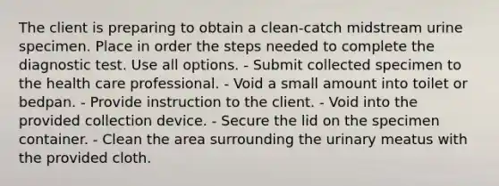 The client is preparing to obtain a clean-catch midstream urine specimen. Place in order the steps needed to complete the diagnostic test. Use all options. - Submit collected specimen to the health care professional. - Void a small amount into toilet or bedpan. - Provide instruction to the client. - Void into the provided collection device. - Secure the lid on the specimen container. - Clean the area surrounding the urinary meatus with the provided cloth.