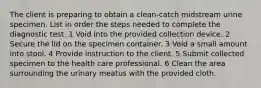 The client is preparing to obtain a clean-catch midstream urine specimen. List in order the steps needed to complete the diagnostic test. 1 Void into the provided collection device. 2 Secure the lid on the specimen container. 3 Void a small amount into stool. 4 Provide instruction to the client. 5 Submit collected specimen to the health care professional. 6 Clean the area surrounding the urinary meatus with the provided cloth.