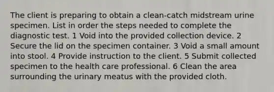 The client is preparing to obtain a clean-catch midstream urine specimen. List in order the steps needed to complete the diagnostic test. 1 Void into the provided collection device. 2 Secure the lid on the specimen container. 3 Void a small amount into stool. 4 Provide instruction to the client. 5 Submit collected specimen to the health care professional. 6 Clean the area surrounding the urinary meatus with the provided cloth.