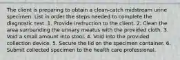 The client is preparing to obtain a clean-catch midstream urine specimen. List in order the steps needed to complete the diagnostic test. 1. Provide instruction to the client. 2. Clean the area surrounding the urinary meatus with the provided cloth. 3. Void a small amount into stool. 4. Void into the provided collection device. 5. Secure the lid on the specimen container. 6. Submit collected specimen to the health care professional.