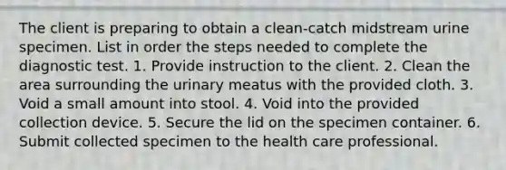 The client is preparing to obtain a clean-catch midstream urine specimen. List in order the steps needed to complete the diagnostic test. 1. Provide instruction to the client. 2. Clean the area surrounding the urinary meatus with the provided cloth. 3. Void a small amount into stool. 4. Void into the provided collection device. 5. Secure the lid on the specimen container. 6. Submit collected specimen to the health care professional.