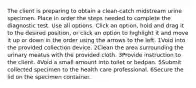 The client is preparing to obtain a clean-catch midstream urine specimen. Place in order the steps needed to complete the diagnostic test. Use all options. Click an option, hold and drag it to the desired position, or click an option to highlight it and move it up or down in the order using the arrows to the left. 1Void into the provided collection device. 2Clean the area surrounding the urinary meatus with the provided cloth. 3Provide instruction to the client. 4Void a small amount into toilet or bedpan. 5Submit collected specimen to the health care professional. 6Secure the lid on the specimen container.