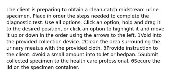 The client is preparing to obtain a clean-catch midstream urine specimen. Place in order the steps needed to complete the diagnostic test. Use all options. Click an option, hold and drag it to the desired position, or click an option to highlight it and move it up or down in the order using the arrows to the left. 1Void into the provided collection device. 2Clean the area surrounding the urinary meatus with the provided cloth. 3Provide instruction to the client. 4Void a small amount into toilet or bedpan. 5Submit collected specimen to the health care professional. 6Secure the lid on the specimen container.