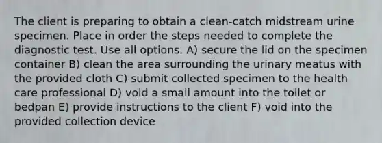 The client is preparing to obtain a clean-catch midstream urine specimen. Place in order the steps needed to complete the diagnostic test. Use all options. A) secure the lid on the specimen container B) clean the area surrounding the urinary meatus with the provided cloth C) submit collected specimen to the health care professional D) void a small amount into the toilet or bedpan E) provide instructions to the client F) void into the provided collection device