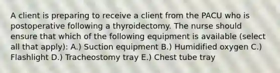 A client is preparing to receive a client from the PACU who is postoperative following a thyroidectomy. The nurse should ensure that which of the following equipment is available (select all that apply): A.) Suction equipment B.) Humidified oxygen C.) Flashlight D.) Tracheostomy tray E.) Chest tube tray