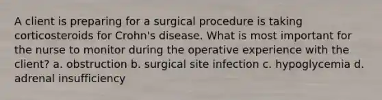 A client is preparing for a surgical procedure is taking corticosteroids for Crohn's disease. What is most important for the nurse to monitor during the operative experience with the client? a. obstruction b. surgical site infection c. hypoglycemia d. adrenal insufficiency