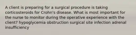 A client is preparing for a surgical procedure is taking corticosteroids for Crohn's disease. What is most important for the nurse to monitor during the operative experience with the client? hypoglycemia obstruction surgical site infection adrenal insufficiency