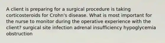 A client is preparing for a surgical procedure is taking corticosteroids for Crohn's disease. What is most important for the nurse to monitor during the operative experience with the client? surgical site infection adrenal insufficiency hypoglycemia obstruction