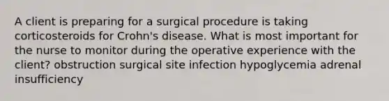 A client is preparing for a surgical procedure is taking corticosteroids for Crohn's disease. What is most important for the nurse to monitor during the operative experience with the client? obstruction surgical site infection hypoglycemia adrenal insufficiency