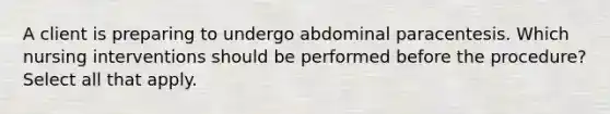 A client is preparing to undergo abdominal paracentesis. Which nursing interventions should be performed before the procedure? Select all that apply.