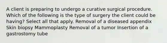 A client is preparing to undergo a curative surgical procedure. Which of the following is the type of surgery the client could be having? Select all that apply. Removal of a diseased appendix Skin biopsy Mammoplasty Removal of a tumor Insertion of a gastrostomy tube