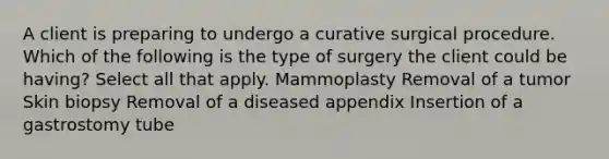 A client is preparing to undergo a curative surgical procedure. Which of the following is the type of surgery the client could be having? Select all that apply. Mammoplasty Removal of a tumor Skin biopsy Removal of a diseased appendix Insertion of a gastrostomy tube