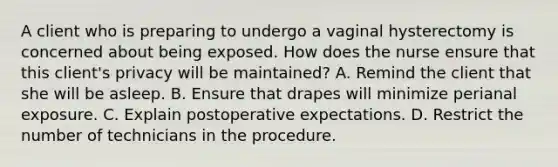 A client who is preparing to undergo a vaginal hysterectomy is concerned about being exposed. How does the nurse ensure that this client's privacy will be maintained? A. Remind the client that she will be asleep. B. Ensure that drapes will minimize perianal exposure. C. Explain postoperative expectations. D. Restrict the number of technicians in the procedure.