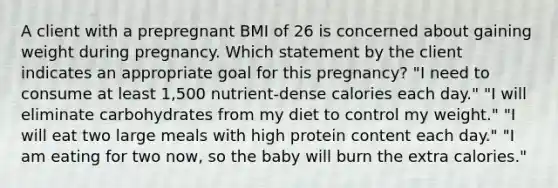 A client with a prepregnant BMI of 26 is concerned about gaining weight during pregnancy. Which statement by the client indicates an appropriate goal for this pregnancy? "I need to consume at least 1,500 nutrient-dense calories each day." "I will eliminate carbohydrates from my diet to control my weight." "I will eat two large meals with high protein content each day." "I am eating for two now, so the baby will burn the extra calories."