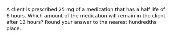 A client is prescribed 25 mg of a medication that has a half-life of 6 hours. Which amount of the medication will remain in the client after 12 hours? Round your answer to the nearest hundredths place.