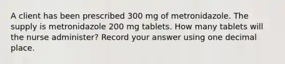 A client has been prescribed 300 mg of metronidazole. The supply is metronidazole 200 mg tablets. How many tablets will the nurse administer? Record your answer using one decimal place.