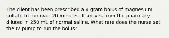 The client has been prescribed a 4 gram bolus of magnesium sulfate to run over 20 minutes. It arrives from the pharmacy diluted in 250 mL of normal saline. What rate does the nurse set the IV pump to run the bolus?