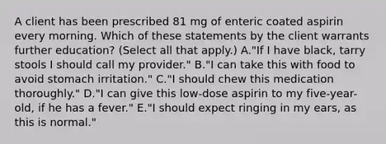 A client has been prescribed 81 mg of enteric coated aspirin every morning. Which of these statements by the client warrants further education? (Select all that apply.) A."If I have black, tarry stools I should call my provider." B."I can take this with food to avoid stomach irritation." C."I should chew this medication thoroughly." D."I can give this low-dose aspirin to my five-year-old, if he has a fever." E."I should expect ringing in my ears, as this is normal."