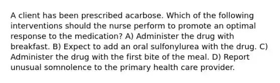 A client has been prescribed acarbose. Which of the following interventions should the nurse perform to promote an optimal response to the medication? A) Administer the drug with breakfast. B) Expect to add an oral sulfonylurea with the drug. C) Administer the drug with the first bite of the meal. D) Report unusual somnolence to the primary health care provider.