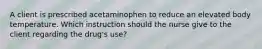 A client is prescribed acetaminophen to reduce an elevated body temperature. Which instruction should the nurse give to the client regarding the drug's use?