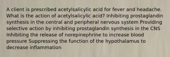 A client is prescribed acetylsalicylic acid for fever and headache. What is the action of acetylsalicylic acid? Inhibiting prostaglandin synthesis in the central and peripheral nervous system Providing selective action by inhibiting prostaglandin synthesis in the CNS Inhibiting the release of norepinephrine to increase blood pressure Suppressing the function of the hypothalamus to decrease inflammation