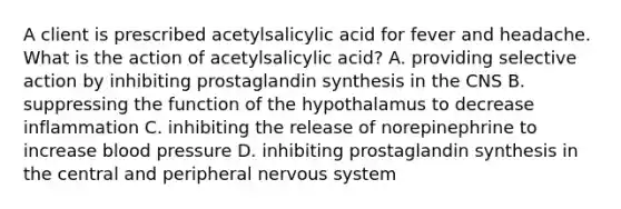 A client is prescribed acetylsalicylic acid for fever and headache. What is the action of acetylsalicylic acid? A. providing selective action by inhibiting prostaglandin synthesis in the CNS B. suppressing the function of the hypothalamus to decrease inflammation C. inhibiting the release of norepinephrine to increase blood pressure D. inhibiting prostaglandin synthesis in the central and peripheral nervous system