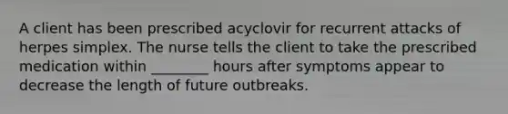 A client has been prescribed acyclovir for recurrent attacks of herpes simplex. The nurse tells the client to take the prescribed medication within ________ hours after symptoms appear to decrease the length of future outbreaks.