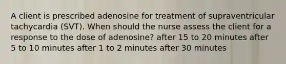 A client is prescribed adenosine for treatment of supraventricular tachycardia (SVT). When should the nurse assess the client for a response to the dose of adenosine? after 15 to 20 minutes after 5 to 10 minutes after 1 to 2 minutes after 30 minutes