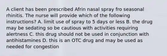 A client has been prescribed Afrin nasal spray fro seasonal rhinitis. The nurse will provide which of the following instructions? A. limit use of spray to 5 days or less B. the drug may be sedating so be cautious with activities requiring alertness C. this drug should not be used in conjunction with antihistamines D. this is an OTC drug and may be used as needed for congestion