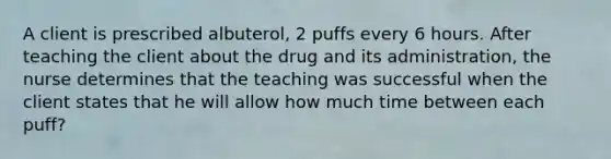 A client is prescribed albuterol, 2 puffs every 6 hours. After teaching the client about the drug and its administration, the nurse determines that the teaching was successful when the client states that he will allow how much time between each puff?