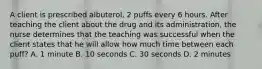 A client is prescribed albuterol, 2 puffs every 6 hours. After teaching the client about the drug and its administration, the nurse determines that the teaching was successful when the client states that he will allow how much time between each puff? A. 1 minute B. 10 seconds C. 30 seconds D. 2 minutes