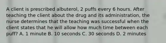 A client is prescribed albuterol, 2 puffs every 6 hours. After teaching the client about the drug and its administration, the nurse determines that the teaching was successful when the client states that he will allow how much time between each puff? A. 1 minute B. 10 seconds C. 30 seconds D. 2 minutes