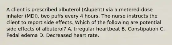 A client is prescribed albuterol (Alupent) via a metered-dose inhaler (MDI), two puffs every 4 hours. The nurse instructs the client to report side effects. Which of the following are potential side effects of albuterol? A. Irregular heartbeat B. Constipation C. Pedal edema D. Decreased heart rate.