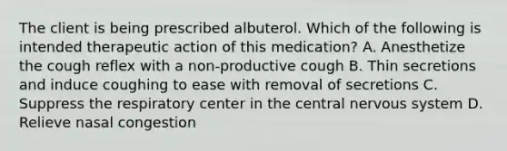 The client is being prescribed albuterol. Which of the following is intended therapeutic action of this medication? A. Anesthetize the cough reflex with a non-productive cough B. Thin secretions and induce coughing to ease with removal of secretions C. Suppress the respiratory center in the central nervous system D. Relieve nasal congestion