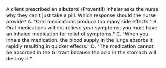 A client prescribed an albuterol (Proventil) inhaler asks the nurse why they can't just take a pill. Which response should the nurse provide? A. "Oral medications produce too many side effects." B. Oral medications will not relieve your symptoms; you must have an inhaled medication for relief of symptoms." C. "When you inhale the medication, the blood supply in the lungs absorbs it rapidly resulting in quicker effects." D. "The medication cannot be absorbed in the GI tract because the acid in the stomach will destroy it."