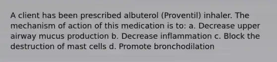 A client has been prescribed albuterol (Proventil) inhaler. The mechanism of action of this medication is to: a. Decrease upper airway mucus production b. Decrease inflammation c. Block the destruction of mast cells d. Promote bronchodilation