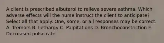 A client is prescribed albuterol to relieve severe asthma. Which adverse effects will the nurse instruct the client to anticipate? Select all that apply. One, some, or all responses may be correct. A. Tremors B. Lethargy C. Palpitations D. Bronchoconstriction E. Decreased pulse rate