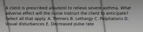 A client is prescribed albuterol to relieve severe asthma. What adverse effect will the nurse instruct the client to anticipate? Select all that apply. A. Tremors B. Lethargy C. Palpitations D. Visual disturbances E. Decreased pulse rate