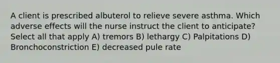 A client is prescribed albuterol to relieve severe asthma. Which adverse effects will the nurse instruct the client to anticipate? Select all that apply A) tremors B) lethargy C) Palpitations D) Bronchoconstriction E) decreased pule rate