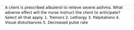 A client is prescribed albuterol to relieve severe asthma. What adverse effect will the nurse instruct the client to anticipate? Select all that apply. 1. Tremors 2. Lethargy 3. Palpitations 4. Visual disturbances 5. Decreased pulse rate