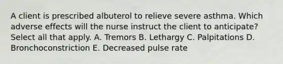 A client is prescribed albuterol to relieve severe asthma. Which adverse effects will the nurse instruct the client to anticipate? Select all that apply. A. Tremors B. Lethargy C. Palpitations D. Bronchoconstriction E. Decreased pulse rate