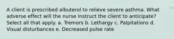 A client is prescribed albuterol to relieve severe asthma. What adverse effect will the nurse instruct the client to anticipate? Select all that apply. a. Tremors b. Lethargy c. Palpitations d. Visual disturbances e. Decreased pulse rate