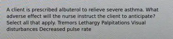 A client is prescribed albuterol to relieve severe asthma. What adverse effect will the nurse instruct the client to anticipate? Select all that apply. Tremors Lethargy Palpitations Visual disturbances Decreased pulse rate