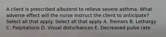 A client is prescribed albuterol to relieve severe asthma. What adverse effect will the nurse instruct the client to anticipate? Select all that apply. Select all that apply A. Tremors B. Lethargy C. Palpitations D. Visual disturbances E. Decreased pulse rate