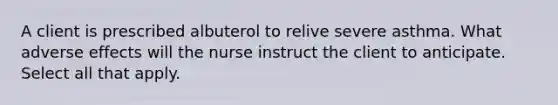 A client is prescribed albuterol to relive severe asthma. What adverse effects will the nurse instruct the client to anticipate. Select all that apply.