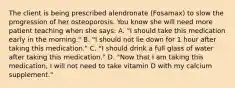 The client is being prescribed alendronate (Fosamax) to slow the progression of her osteoporosis. You know she will need more patient teaching when she says: A. "I should take this medication early in the morning." B. "I should not lie down for 1 hour after taking this medication." C. "I should drink a full glass of water after taking this medication." D. "Now that I am taking this medication, I will not need to take vitamin D with my calcium supplement."