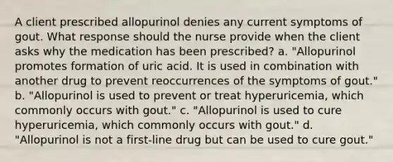 A client prescribed allopurinol denies any current symptoms of gout. What response should the nurse provide when the client asks why the medication has been prescribed? a. "Allopurinol promotes formation of uric acid. It is used in combination with another drug to prevent reoccurrences of the symptoms of gout." b. "Allopurinol is used to prevent or treat hyperuricemia, which commonly occurs with gout." c. "Allopurinol is used to cure hyperuricemia, which commonly occurs with gout." d. "Allopurinol is not a first-line drug but can be used to cure gout."