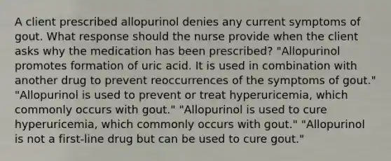 A client prescribed allopurinol denies any current symptoms of gout. What response should the nurse provide when the client asks why the medication has been prescribed? "Allopurinol promotes formation of uric acid. It is used in combination with another drug to prevent reoccurrences of the symptoms of gout." "Allopurinol is used to prevent or treat hyperuricemia, which commonly occurs with gout." "Allopurinol is used to cure hyperuricemia, which commonly occurs with gout." "Allopurinol is not a first-line drug but can be used to cure gout."